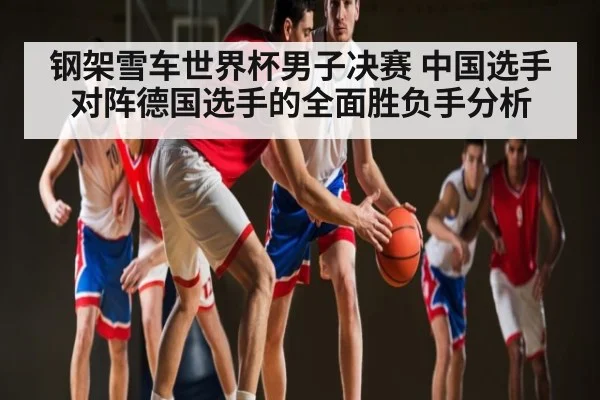钢架雪车世界杯男子决赛 中国选手对阵德国选手的全面胜负手分析